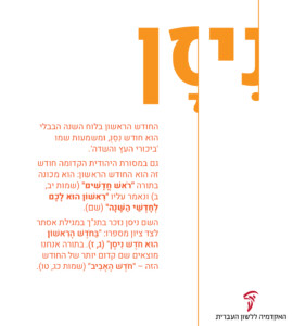 ניסן - החודש הראשון בלוח השנה הבבלי הוא חודש נסנ, ומשמעות שמו ׳ביכורי העץ והשדה׳. גם במסורת היהודית הקדומה חודש זה הוא החודש הראשון: הוא מכונה בתורה ״ראש חדשים״ ( שמות יב, ב) ונאמר עליו ״ראשון הוא לכם לחדשי השנה״ (שם). השם ניסן נזכר בתנ״ך במגילת אסתר לצד ציון מספרו: ״בחדש הראשון הוא חדש ניסן״ (ג, ז) בתורה אנחנו מוצאים שם קדום יותר של החודש הזה - ״חדש האביב״ (שמות כג, טו).