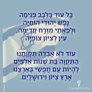 כל עוֹד בַּלֵּבָב פְּנִימָה נֶפֶשׁ יְהוּדִי הוֹמִיָּה, וּלְפַאֲתֵי מִזְרָח קָדִימָה, עַיִן לְצִיּוֹן צוֹפִיָּה; עוֹד לֹא אָבְדָה תִּקְוָתֵנוּ, הַתִּקְוָה בַּת שְׁנוֹת אַלְפַּיִם, לִהְיוֹת עַם חָפְשִׁי בְּאַרְצֵנוּ, אֶרֶץ צִיּוֹן וִירוּשָׁלַיִם. לִהְיוֹת עַם חָפְשִׁי בְּאַרְצֵנוּ, אֶרֶץ צִיּוֹן וִירוּשָׁלַיִם.