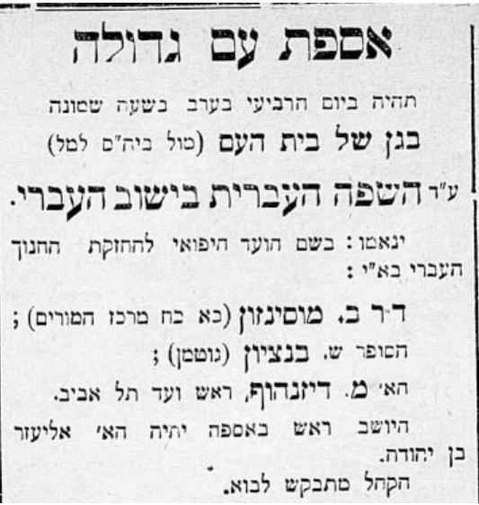 אספת עם גדולה תהיה ביום הרביעי בערב בשעה שמונה בגן של בית העם (מול ביה״ס למל) ע״ד השפה העברית בישוב העברי. ינאמו: בשם הועד היפואי להחזקת החנוך העברי בא״י: ד״ר ב מוסינזון הסופר ש. בנציון הא׳ מ. דיזנהוף, ראש ועד תל אביב. היושב ראש באספה יהיה הא׳ אליעזר בן יהודה. הקהל מתבקש לבוא.
