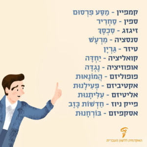 חלופות עבריות למילים לועזיות - הבחירות לכנסת קמפיין - מסע פרסום ספין - סחריר זיגזג - סכסך סנסציה - מרעש טיזר - גרין קואלציה - יחידה אופוזיציה - נגדה פופוליזם - הומנאות אקטיביזם - פעילנות אליטיזם - עליתנות פייק ניוז - חדשות כזב אסקפיזם - בורחנות