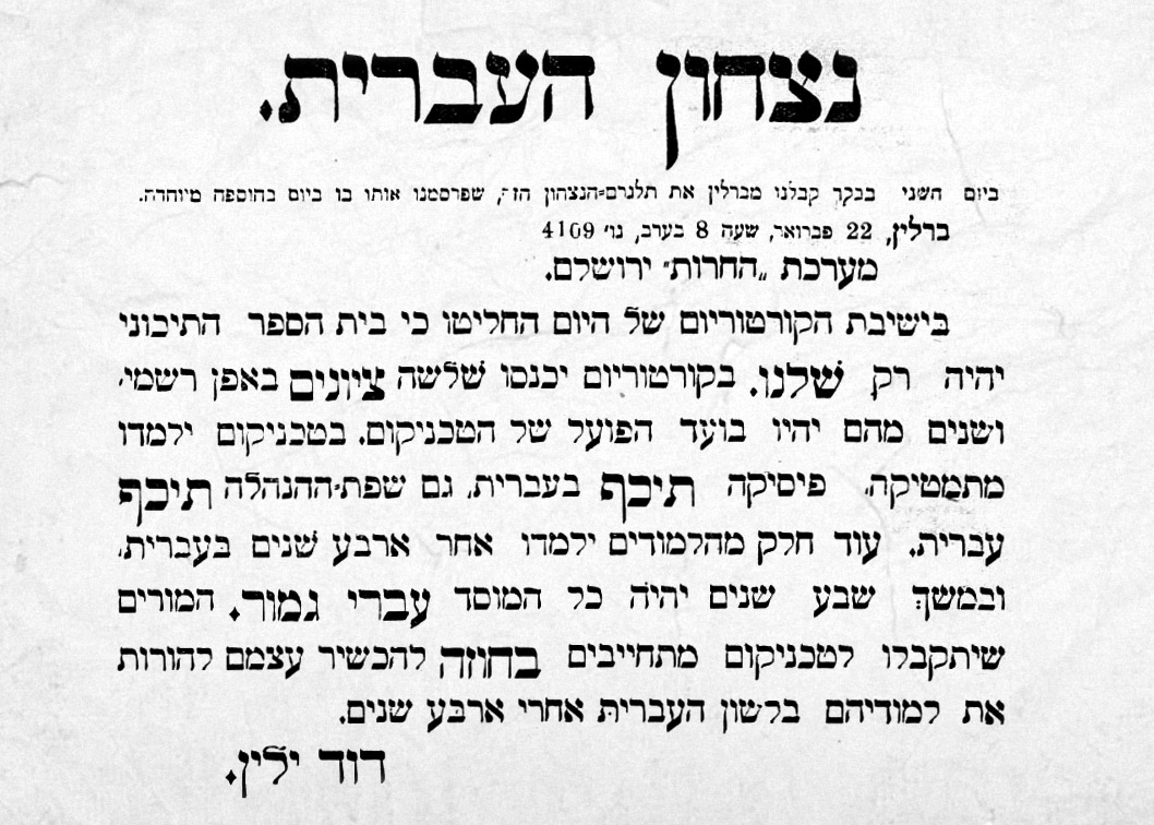 נצחון העברית. ביום השני בבקר קיבלנו מברלין את תלגרם הנצחון, שפרסמנו אותו ביום בהוספה מיוחדת. ברלין, 22 פברואר, שעה 8 בערב, נו׳ 4109 מערכת ״החרות״ ירושלם. בישיבת הקורטוריום של היום החליטו כי בית הספר התיכוני יהיה רק שלנו. בקורטוריום של היום החליטו כי בית הספר התיכוני יהיה רק שלנו. בקורטורים יכנסו שלשה ציונים באפן רשמי, ושנים מהם יהיו בועד הפועל של הטכניקום. בטכניקום ילמדו מתמטיקה, פיסיקה תיכף בעברית, גם שפת-ההנהלה תיכף עברית. עוד חלק מהלמודים ילמדו אחר ארבע שנים בעברית, ובמשך שבע שנים יהיה כל המוסד עברי גמור. המורים שיתקבלו לטכניקום מתחייבים בחוזה להכשיר עצמם להורות את למודיהם בלשון העברית אחרי ארבע שנים. דוד ילין